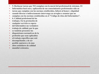 • 5. Rechazar tareas que NO cumplan con la moral del profesional de sistemas. El
• Informático hará uso y aplicación de sus conocimientos profesionales sólo en
• tareas que cumplan con las normas establecidas, faltará al honor y dignidad
• cuando directa o indirectamente intervenga en arreglos o asuntos que no
• cumplan con las normas establecidas en el "Código de ética del Informático".
• 6. Calidad profesional de los
• trabajos. En la prestación de
• cualquier servicio se espera
• del Informático un verdadero
• trabajo de calidad, por lo que
• se tendrán presentes las
• disposiciones normativas de la
• profesión que sean aplicables
• al trabajo específico que esté
• desempeñando y de ser
• posible sujetarse a lo mas
• altos estándares de calidad
• mundial existentes.
 