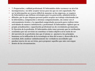 • 7. Preparación y calidad profesional. El Informático debe reconocer su nivel de
• incompetencia y no debe aceptar tareas para las que no esté capacitado. Por
• ser la información un recurso difícil de manejar en las empresas, se requiere
de Informáticos que definan estrategias para su generación, administración y
• difusión, por lo que ninguna persona podrá aceptar un trabajo relacionado con
• la informática, computación o sistemas computacionales, sin contar con el
• entrenamiento técnico y la capacidad comprobada necesaria para realizar éstas
• actividades de manera satisfactoria y profesional. El Informático vigilará que su
• propia actualización y capacitación profesional sea de crecimiento permanente.
• 8. Ejercicio de la profesión. El Informático debe tener presente que la retribución
• económica por sus servicios no constituye el único objetivo ni la razón de ser
• del ejercicio de su profesión sino que él mismo se ajustará a los principios
• humanos en la utilización de la tecnología en bien del avance y desarrollo de la
• sociedad, debe analizar cuidadosamente las verdaderas necesidades que
• puedan tenerse de sus servicios, para proponer aquellos que más convengan
• dentro de las circunstancias.
 