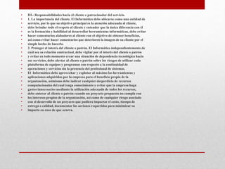 • III.- Responsabilidades hacia el cliente o patrocinador del servicio.
• 1. La importancia del cliente. El Informático debe ubicarse como una entidad de
• servicio, por lo que su objetivo principal es la atención adecuada al cliente,
• debe brindar todo el respeto al cliente y entender que la única diferencia con él
• es la formación y habilidad al desarrollar herramientas informáticas, debe evitar
• hacer comentarios alabadores al cliente con el objetivo de obtener beneficios,
• así como evitar hacer comentarios que deterioren la imagen de su cliente por el
• simple hecho de hacerlo.
• 2. Proteger el interés del cliente o patrón. El Informático independientemente de
• cuál sea su relación contractual, debe vigilar por el interés del cliente o patrón
• y evitar en todo momento crear una situación de dependencia tecnológica hacia
• sus servicios, debe alertar al cliente o patrón sobre los riesgos de utilizar cada
• plataforma de equipos y programas con respecto a la continuidad de
• operaciones y servicios sin la presencia del profesional de sistemas.
• El Informático debe aprovechar y explotar al máximo las herramientas y
• aplicaciones adquiridas por la empresa para el beneficio propio de la
• organización, asimismo debe indicar cualquier desperdicio de recursos
• computacionales del cual tenga conocimiento y evitar que la empresa haga
• gastos innecesarios mediante la utilización adecuada de todos los recursos,
• debe enterar al cliente o patrón cuando un proyecto propuesto no cumpla con
• los intereses propios de la organización, así como de cualquier riesgo asociado
• con el desarrollo de un proyecto que pudiera impactar el costo, tiempo de
• entrega o calidad, documentar las acciones requeridas para minimizar su
• impacto en caso de que ocurra.
 