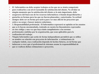• El Informático no debe aceptar trabajos en los que no se sienta competente
• para realizarlos a un nivel razonable de satisfacción del cliente. No olvidar en
• ningún momento que la satisfacción del cliente es lo más importante, debe
• asegurarse del buen uso de los recursos informáticos evitando desperdiciarlos y
• gastarlos en formas para las que no fueron planeadas y autorizadas. Su actitud
• siempre debe ser en forma pro-activa para ver mas allá de los proyectos que
• estén a su cargo y buscar mejores soluciones.
• 3. Responsabilidad profesional. El Informático expresará su opinión en los asuntos
• que se le hayan encomendado, teniendo en cuenta los lineamientos expresados
• en éste código y una vez que haya dado cumplimiento a las normas
• profesionales emitidas por la organización, que sean aplicables para la
• realización del trabajo.
• Ningún Informático que actúe de forma independiente permitirá que se utilice
• su nombre en relación con proyectos de información o estimaciones de
• cualquier índole, cuya realización dependa de hechos futuros, en tal forma que
• induzcan a creer que el profesional de sistemas asume la responsabilidad de
• que se realicen dichas estimaciones o proyectos.
 