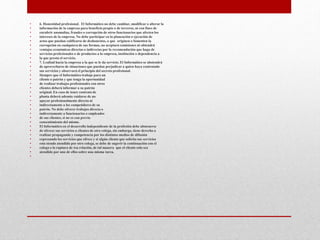 • 6. Honestidad profesional. El Informático no debe cambiar, modificar o alterar la
• información de la empresa para beneficio propio o de terceros, ni con fines de
• encubrir anomalías, fraudes o corrupción de otros funcionarios que afecten los
• intereses de la empresa. No debe participar en la planeación o ejecución de
• actos que puedan calificarse de deshonestos, o que originen o fomenten la
• corrupción en cualquiera de sus formas, no aceptará comisiones ni obtendrá
• ventajas económicas directas o indirectas por la recomendación que haga de
• servicios profesionales o de productos a la empresa, institución o dependencia a
• la que presta el servicio.
• 7. Lealtad hacia la empresa a la que se le da servicio. El Informático se abstendrá
• de aprovecharse de situaciones que puedan perjudicar a quien haya contratado
• sus servicios y observará el principio del secreto profesional.
• Siempre que el Informático trabaje para un
• cliente o patrón y que tenga la oportunidad
• de realizar trabajos profesionales con otros
• clientes deberá informar a su patrón
• original. En caso de tener contrato de
• planta deberá además cuidarse de no
• apoyar profesionalmente directa ni
• indirectamente a los competidores de su
• patrón. No debe ofrecer trabajos directa o
• indirectamente a funcionarios o empleados
• de sus clientes, si no es con previo
• consentimiento del mismo.
• El Informático en el desarrollo independiente de la profesión debe abstenerse
• de ofrecer sus servicios a clientes de otro colega, sin embargo, tiene derecho a
• realizar propaganda y competencia por los distintos medios de difusión
• expresando los servicios que ofrece y si algún cliente que solicita sus servicios
• esta siendo atendido por otro colega, se debe de sugerir la continuación con el
• colega o la ruptura de ésa relación, de tal manera que el cliente solo sea
• atendido por uno de ellos sobre una misma tarea.
•
 