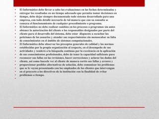 • El Informático debe llevar a cabo las evaluaciones en las fechas determinadas y
• entregar los resultados en un tiempo adecuado que permita tomar decisiones en
• tiempo, debe dejar siempre documentado todo sistema desarrollado para una
• empresa, con todo detalle necesario de tal manera que con su consulta se
• conozca el funcionamiento de cualquier procedimiento o programa.
• El Informático no debe realizar cambios en los procesos o programas sin antes
• obtener la autorización del cliente o los responsables designados por parte del
• cliente para el desarrollo del sistema, debe estar dispuesto a escuchar las
• peticiones de los usuarios y atender sus requerimientos sin menoscabar su falta
• de conocimientos en el ámbito de sistemas computacionales.
• El Informático debe observar los preceptos generales de calidad y las normas
• establecidas por la propia organización al respecto, en el desempeño de sus
• actividades y tenderá a la búsqueda continua por la excelencia en la aplicación
• de sus conocimientos profesionales, debe de tener la capacidad suficiente para
• reconocer sus fallas en las revisiones, hacer correcciones y aclarar las dudas del
• cliente, así como hacerle ver al cliente de manera cortés sus fallas y errores y
• proporcionar posibles alternativas de solución, debe comunicar los problemas
• que se le vayan presentando con los empleados de los clientes que intervengan
• en el proyecto a los directivos de la institución con la finalidad de evitar
• problemas a tiempo.
•
 