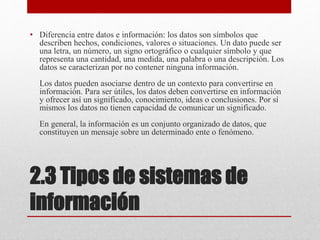 2.3 Tipos de sistemas de
información
• Diferencia entre datos e información: los datos son símbolos que
describen hechos, condiciones, valores o situaciones. Un dato puede ser
una letra, un número, un signo ortográfico o cualquier símbolo y que
representa una cantidad, una medida, una palabra o una descripción. Los
datos se caracterizan por no contener ninguna información.
Los datos pueden asociarse dentro de un contexto para convertirse en
información. Para ser útiles, los datos deben convertirse en información
y ofrecer así un significado, conocimiento, ideas o conclusiones. Por sí
mismos los datos no tienen capacidad de comunicar un significado.
En general, la información es un conjunto organizado de datos, que
constituyen un mensaje sobre un determinado ente o fenómeno.
 