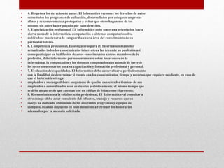 • 4. Respeto a los derechos de autor. El Informático reconoce los derechos de autor
• sobre todos los programas de aplicación, desarrollados por colegas o empresas
• afines y se compromete a protegerlos y evitar que otros hagan uso de los
• mismos sin antes haber pagado por tales derechos.
• 5. Especialización profesional. El Informático debe tener una orientación hacia
• cierta rama de la informática, computación o sistemas computacionales,
• debiéndose mantener a la vanguardia en esa área del conocimiento de su
• particular interés.
• 6. Competencia profesional. Es obligatorio para el Informático mantener
• actualizados todos los conocimientos inherentes a las áreas de su profesión así
• como participar en la difusión de estos conocimientos a otros miembros de la
• profesión, debe informarse permanentemente sobre los avances de la
• informática, la computación y los sistemas computacionales además de invertir
• los recursos necesarios para su capacitación y formación profesional y personal.
• 7. Evaluación de capacidades. El Informático debe autoevaluarse periódicamente
• con la finalidad de determinar si cuenta con los conocimientos, tiempo y recursos que requiere su cliente, en caso de
que el Informático tenga
• empleados a su cargo deberá asegurarse de que las capacidades técnicas de sus
• empleados o subordinados sean evaluadas periódicamente, al mismo tiempo que
• se debe asegurar de que cuentan con un código de ética como el presente.
• 8. Reconocimiento a la colaboración profesional. El Informático -al consultar a
• otro colega- debe estar consciente del esfuerzo, trabajo y recursos que su
• colega ha dedicado al dominio de los diferentes programas y equipos de
• cómputo, estando dispuesto en todo momento a retribuir los honorarios
• adecuados por la asesoría solicitada.
 