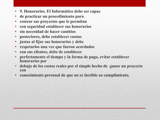 • 9. Honorarios. El Informático debe ser capaz
• de practicar un procedimiento para
• costear sus proyectos que le permitan
• con seguridad establecer sus honorarios
• sin necesidad de hacer cambios
• posteriores, debe establecer cuotas
• justas al fijar sus honorarios y debe
• respetarlos una vez que fueron acordados
• con sus clientes, debe de establecer
• perfectamente el tiempo y la forma de pago, evitar establecer
honorarios por
• debajo de los costos reales por el simple hecho de ganar un proyecto
con
• conocimiento personal de que no es factible su cumplimiento.
 