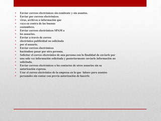 • Enviar correos electrónicos sin remitente y sin asuntos.
• Enviar por correos electrónicos
• virus, archivos o información que
• vaya en contra de las buenas
• costumbres.
• Enviar correos electrónicos SPAM a
• los usuarios.
• Enviar a través de correo
• electrónico publicidad no solicitada
• por el usuario.
• Enviar correos electrónicos
• haciéndose pasar por otra persona.
• Solicitar el correo electrónico de una persona con la finalidad de enviarle por
• una sola vez información solicitada y posteriormente enviarle información no
• solicitada.
• Enviar correos electrónicos a los contactos de otros usuarios sin su
• autorización expresa.
• Usar el correo electrónico de la empresa en la que labore para asuntos
• personales sin contar con previa autorización de hacerlo
 