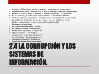 2.4 LA CORRUPCIÓN Y LOS
SISTEMAS DE
INFORMACIÓN.
• Crespo, E. (1996), afirma que la corrupción es un vocablo que irrita y desata
• pasiones porque alude a un aspecto de la justicia, no es sólo un asunto económico sino
• también el abuso de poder, la mentira, el acomodo, el soborno y el amiguísimo.
• Es una realidad que en los países como el nuestro, se desarrollan en forma
• creciente conductas antijurídicas entre ellas actos de corrupción con una gravedad y
• generalización mucho más grande que lo que se conoce y admite, sus efectos
• producen una constante erosión y degradación en la sociedad.
• Generalmente los actos de
• corrupción son disimulados y ocultos,
• sin embargo, algunas veces apelando a
• la libertad de expresión y al civismo de
• algunas personas se conocen y se
• denuncian, sin embargo, por lo general
• no se investigan y por consecuencia no
• se penalizan, lo anterior desalienta a
• la sociedad y desacredita el sistema de
• justicia.
•
 