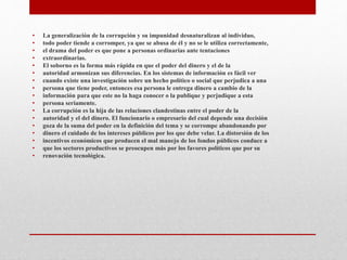 • La generalización de la corrupción y su impunidad desnaturalizan al individuo,
• todo poder tiende a corromper, ya que se abusa de él y no se le utiliza correctamente,
• el drama del poder es que pone a personas ordinarias ante tentaciones
• extraordinarias.
• El soborno es la forma más rápida en que el poder del dinero y el de la
• autoridad armonizan sus diferencias. En los sistemas de información es fácil ver
• cuando existe una investigación sobre un hecho político o social que perjudica a una
• persona que tiene poder, entonces esa persona le entrega dinero a cambio de la
• información para que este no la haga conocer o la publique y perjudique a esta
• persona seriamente.
• La corrupción es la hija de las relaciones clandestinas entre el poder de la
• autoridad y el del dinero. El funcionario o empresario del cual depende una decisión
• goza de la suma del poder en la definición del tema y se corrompe abandonando por
• dinero el cuidado de los intereses públicos por los que debe velar. La distorsión de los
• incentivos económicos que producen el mal manejo de los fondos públicos conduce a
• que los sectores productivos se preocupen más por los favores políticos que por su
• renovación tecnológica.
 