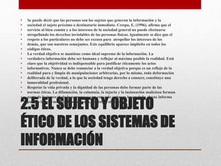 2.5 EL SUJETO Y OBJETO
ÉTICO DE LOS SISTEMAS DE
INFORMACIÓN
• Se puede decir que las personas son los sujetos que generan la información y la
• sociedad el sujeto próximo o destinatario inmediato. Crespo, E. (1996), afirma que el
• servicio al bien común y a los intereses de la sociedad general no puede efectuarse
• atropellando los derechos inviolables de las personas físicas. Igualmente se dice que el
• respeto a los particulares no debe ser excusa para atropellar los intereses de los
• demás, que son nuestros semejantes. Este equilibrio aparece implícito en todos los
• códigos éticos.
• La verdad objetiva se mantiene como ideal supremo de la información. La
• verdadera información debe ser humana y reflejar al máximo posible la realidad. Está
• claro que la objetividad es indispensable para justificar éticamente los actos
• informativos. Nunca se debe renunciar a la verdad objetiva porque es un reflejo de la
• realidad pura y limpia de manipulaciones arbitrarias, por lo mismo, toda deformación
• deliberada de la verdad, a la que la sociedad tenga derecho a conocer, constituye una
• inmoralidad profesional.
• Respetar la vida privada y la dignidad de las personas debe formar parte de las
• normas éticas. La difamación, la calumnia, la injuria y la insinuación maliciosa forman
• parte de lo inmoral, de lo perverso y con esto solo se busca hacer daño al que informa
• por eso la información debe ser pura, realista y objetiva.
 