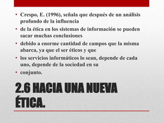2.6 HACIA UNA NUEVA
ÉTICA.
• Crespo, E. (1996), señala que después de un análisis
profundo de la influencia
• de la ética en los sistemas de información se pueden
sacar muchas conclusiones
• debido a enorme cantidad de campos que la misma
abarca, ya que el ser éticos y que
• los servicios informáticos lo sean, depende de cada
uno, depende de la sociedad en su
• conjunto.
 