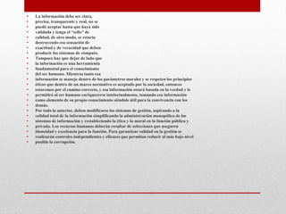 • La información debe ser clara,
• precisa, transparente y real, no se
• puede aceptar hasta que haya sido
• validada y tenga el “sello” de
• calidad, de otro modo, se estaría
• destruyendo esa sensación de
• exactitud y de veracidad que deben
• producir los sistemas de cómputo.
• Tampoco hay que dejar de lado que
• la información es una herramienta
• fundamental para el conocimiento
• del ser humano. Mientras tanto esa
• información se maneje dentro de los parámetros morales y se respeten los principios
• éticos que dentro de un marco normativo es aceptado por la sociedad, entonces
• estaremos por el camino correcto, y esa información estará basada en la verdad y le
• permitirá al ser humano enriquecerse intelectualmente, tomando esa información
• como elemento de su propio conocimiento siéndole útil para la convivencia con los
• demás.
• Por todo lo anterior, deben modificarse los sistemas de gestión, aspirando a la
• calidad total de la información simplificando la administración monopólica de los
• sistemas de información y restableciendo la ética y la moral en la función pública y
• privada. Los recursos humanos deberán resultar de selecciones que aseguren
• idoneidad y excelencia para la función. Para garantizar calidad en la gestión se
• realizarán controles independientes y eficaces que permitan reducir al más bajo nivel
• posible la corrupción.
 