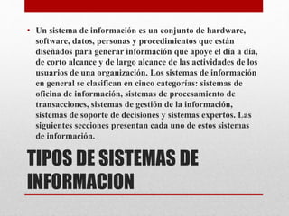 TIPOS DE SISTEMAS DE
INFORMACION
• Un sistema de información es un conjunto de hardware,
software, datos, personas y procedimientos que están
diseñados para generar información que apoye el día a día,
de corto alcance y de largo alcance de las actividades de los
usuarios de una organización. Los sistemas de información
en general se clasifican en cinco categorías: sistemas de
oficina de información, sistemas de procesamiento de
transacciones, sistemas de gestión de la información,
sistemas de soporte de decisiones y sistemas expertos. Las
siguientes secciones presentan cada uno de estos sistemas
de información.
 