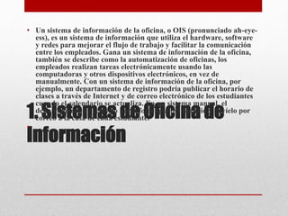 1. Sistemas de Oficina de
Información
• Un sistema de información de la oficina, o OIS (pronunciado ah-eye-
ess), es un sistema de información que utiliza el hardware, software
y redes para mejorar el flujo de trabajo y facilitar la comunicación
entre los empleados. Gana un sistema de información de la oficina,
también se describe como la automatización de oficinas, los
empleados realizan tareas electrónicamente usando las
computadoras y otros dispositivos electrónicos, en vez de
manualmente. Con un sistema de información de la oficina, por
ejemplo, un departamento de registro podría publicar el horario de
clases a través de Internet y de correo electrónico de los estudiantes
cuando el calendario se actualiza. En un sistema manual, el
departamento de registro haría fotocopia del horario y envíelo por
correo a la casa de cada estudiante.
•
 