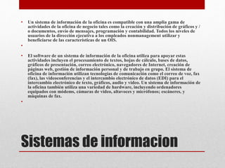 Sistemas de informacion
• Un sistema de información de la oficina es compatible con una amplia gama de
actividades de la oficina de negocio tales como la creación y distribución de gráficos y /
o documentos, envío de mensajes, programación y contabilidad. Todos los niveles de
usuarios de la dirección ejecutiva a los empleados nonmanagement utilizar y
beneficiarse de las características de un OIS.
•
• El software de un sistema de información de la oficina utiliza para apoyar estas
actividades incluyen el procesamiento de textos, hojas de cálculo, bases de datos,
gráficos de presentación, correo electrónico, navegadores de Internet, creación de
páginas web, gestión de información personal y de trabajo en grupo. El sistema de
oficina de información utilizan tecnologías de comunicación como el correo de voz, fax
(fax), las videoconferencias y el intercambio electrónico de datos (EDI) para el
intercambio electrónico de texto, gráficos, audio y video. Un sistema de información de
la oficina también utiliza una variedad de hardware, incluyendo ordenadores
equipados con módems, cámaras de vídeo, altavoces y micrófonos; escáneres, y
máquinas de fax.
•
 