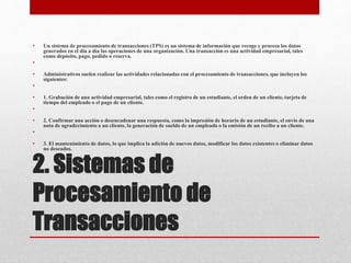 2. Sistemas de
Procesamiento de
Transacciones
• Un sistema de procesamiento de transacciones (TPS) es un sistema de información que recoge y procesa los datos
generados en el día a día las operaciones de una organización. Una transacción es una actividad empresarial, tales
como depósito, pago, pedido o reserva.
•
• Administrativos suelen realizar las actividades relacionadas con el procesamiento de transacciones, que incluyen los
siguientes:
•
• 1. Grabación de una actividad empresarial, tales como el registro de un estudiante, el orden de un cliente, tarjeta de
tiempo del empleado o el pago de un cliente.
•
• 2. Confirmar una acción o desencadenar una respuesta, como la impresión de horario de un estudiante, el envío de una
nota de agradecimiento a un cliente, la generación de sueldo de un empleado o la emisión de un recibo a un cliente.
•
• 3. El mantenimiento de datos, lo que implica la adición de nuevos datos, modificar los datos existentes o eliminar datos
no deseados.
 