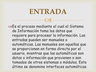 
Es el proceso mediante el cual el Sistema
de Información toma los datos que
requiere para procesar la información. Las
entradas pueden ser manuales o
automáticas. Las manuales son aquellas que
se proporcionan en forma directa por el
usuario, mientras que las automáticas son
datos o información que provienen o son
tomados de otros sistemas o módulos. Esto
último se denomina interfaces automáticas.
ENTRADA
 