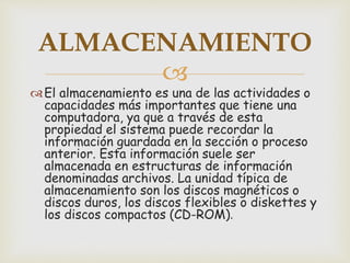 
El almacenamiento es una de las actividades o
capacidades más importantes que tiene una
computadora, ya que a través de esta
propiedad el sistema puede recordar la
información guardada en la sección o proceso
anterior. Esta información suele ser
almacenada en estructuras de información
denominadas archivos. La unidad típica de
almacenamiento son los discos magnéticos o
discos duros, los discos flexibles o diskettes y
los discos compactos (CD-ROM).
ALMACENAMIENTO
 