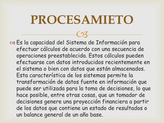 
 Es la capacidad del Sistema de Información para
efectuar cálculos de acuerdo con una secuencia de
operaciones preestablecida. Estos cálculos pueden
efectuarse con datos introducidos recientemente en
el sistema o bien con datos que están almacenados.
Esta característica de los sistemas permite la
transformación de datos fuente en información que
puede ser utilizada para la toma de decisiones, lo que
hace posible, entre otras cosas, que un tomador de
decisiones genere una proyección financiera a partir
de los datos que contiene un estado de resultados o
un balance general de un año base.
PROCESAMIETO
 