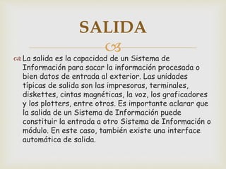 
 La salida es la capacidad de un Sistema de
Información para sacar la información procesada o
bien datos de entrada al exterior. Las unidades
típicas de salida son las impresoras, terminales,
diskettes, cintas magnéticas, la voz, los graficadores
y los plotters, entre otros. Es importante aclarar que
la salida de un Sistema de Información puede
constituir la entrada a otro Sistema de Información o
módulo. En este caso, también existe una interface
automática de salida.
SALIDA
 
