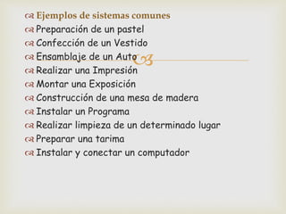 
 Ejemplos de sistemas comunes
 Preparación de un pastel
 Confección de un Vestido
 Ensamblaje de un Auto
 Realizar una Impresión
 Montar una Exposición
 Construcción de una mesa de madera
 Instalar un Programa
 Realizar limpieza de un determinado lugar
 Preparar una tarima
 Instalar y conectar un computador
 