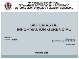 UNIVERSIDAD FERMÍN TORO
DECANATO DE INVESTIGACIÓN Y POSTGRADO
SISTEMAS DE INFORMACIÓN Y DECISION GERENCIAL
DOCENTE:
EDECIO FREITEZ
PARTICIPANTE:
ELIMAR CARVAJAL C.I: 19.876.518
GRUPO: 15 C
OCTUBRE 2015
 