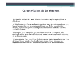 Características de los sistemas
Propósito u objetivo: Todo sistema tiene uno o algunos propósitos u
objetivos.
Globalismo o totalidad: todo sistema tiene una naturaleza orgánica, por
la cual una acción que produzca cambio en una de las unidades del
sistema, con mucha probabilidad producirá cambios en todas las otras
unidades de éste.
Entropía: Es la tendencia que los sistemas tienen al desgaste, a la
desintegración, para el relajamiento de los estándares y para un aumento
de la aleatoriedad.
Homeostasis: Es el equilibrio dinámico entre las partes del sistema. Los
sistemas tienen una tendencia adaptarse con el fin de alcanzar un
equilibrio interno frente a los cambios externos del medio ambiente.
 