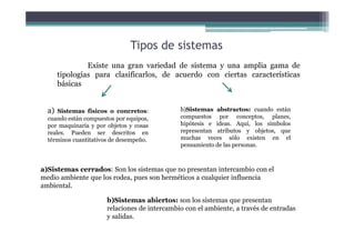 Tipos de sistemas
Existe una gran variedad de sistema y una amplia gama de
tipologías para clasificarlos, de acuerdo con ciertas características
básicas
a) Sistemas físicos o concretos:
cuando están compuestos por equipos,
por maquinaria y por objetos y cosas
reales. Pueden ser descritos en
términos cuantitativos de desempeño.
b)Sistemas abstractos: cuando están
compuestos por conceptos, planes,
hipótesis e ideas. Aquí, los símbolos
representan atributos y objetos, que
muchas veces sólo existen en el
pensamiento de las personas.
a)Sistemas cerrados: Son los sistemas que no presentan intercambio con el
medio ambiente que los rodea, pues son herméticos a cualquier influencia
ambiental.
b)Sistemas abiertos: son los sistemas que presentan
relaciones de intercambio con el ambiente, a través de entradas
y salidas.
 
