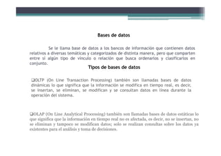 Se le llama base de datos a los bancos de información que contienen datos
relativos a diversas temáticas y categorizados de distinta manera, pero que comparten
entre sí algún tipo de vínculo o relación que busca ordenarlos y clasificarlos en
conjunto.
Bases de datos
Tipos de bases de datos
OLTP (On Line Transaction Processing) también son llamadas bases de datos
dinámicas lo que significa que la información se modifica en tiempo real, es decir,
se insertan, se eliminan, se modifican y se consultan datos en línea durante la
operación del sistema.
OLAP (On Line Analytical Processing) también son llamadas bases de datos estáticas lo
que significa que la información en tiempo real no es afectada, es decir, no se insertan, no
se eliminan y tampoco se modifican datos; solo se realizan consultas sobre los datos ya
existentes para el análisis y toma de decisiones.
 