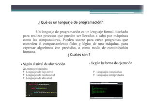 ¿ Qué es un lenguaje de programación?
Un lenguaje de programación es un lenguaje formal diseñado
para realizar procesos que pueden ser llevados a cabo por máquinas
como las computadoras. Pueden usarse para crear programas que
controlen el comportamiento físico y lógico de una máquina, para
expresar algoritmos con precisión, o como modo de comunicación
humana.
¿ Cuales son ?
• Según el nivel de abstracción • Según la forma de ejecución
Lenguajes Maquina
Lenguajes de bajo nivel
Lenguajes de medio nivel
Lenguajes de alto nivel
Lenguajes compilados
Lenguajes interpretados
 