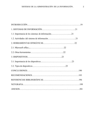 SISTEMAS DE LA ADMINISTRACIÓN DE LA INFORMACIÓN. 2
INTRODUCCIÓN………………………………………………………………….19
1. SISTEMAS DE INFORMACIÓN………………………………………...21
1.1. Importancia de los sistemas de información……………………......21
1.2. Actividades del sistema de información…………………...………….....21
2. HERRAMIENTAS OFIMÁTICAS………………………………………22
2.1. Microsoft office……………………………………………22
2.2. Otras herramientas………………………………………..22
3. DISPOSITIVOS………………………………………….23
3.1. Importancia de los dispositivos……………………………………...23
3.2. Tipos de dispositivos………………………………………...25
CONCLUSIONES………………………………………………………………..190
RECOMENDACIONES………………………………………………………….193
REFERENCIAS BIBLIOGRÁFICAS……………………………………………196
NETGRAFIA………………………………………………………………………199
ANEXOS…………………………………………………………………………..201
 