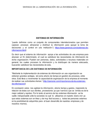 SISTEMAS DE LA ADMINISTRACIÓN DE LA INFORMACIÓN. 3
SISTEMAS DE INFORMACIÓN
“puede definirse como un conjunto de componentes interrelacionados que permiten
capturar, procesar, almacenar y distribuir la información para apoyar la toma de
decisiones y el control en una institución.”( https://www.gerencie.com/sistemas-de-
informacion.html)
Es decir que el sistema de información apoya a las actividades de una empresa para
alcanzar un fin determinado, el cual es satisfacer las necesidades de información de
dicha organización. Pueden ser personas, datos, actividades o recursos materiales en
general, los cuales procesan la información y la distribuyen de manera adecuada,
buscando satisfacer las necesidades de esta.
IMPORTANCIA DE LOS SISTEMAS DE INFORMACIÓN
“Mediante la implementación de sistemas de información en una organización se
obtienen grandes ventajas, tal como ahorro de tiempo en gestión de procesos, entre
otros. Esto lleva a incrementar la capacidad de organización de la empresa al momento
de realizar sus actividades diarias.” (http://izamorar.com/importancia-de-los-sistemas-
de-informacion/)
En conclusión estos nos agilizan la información, ahorra tiempo y gastos, mejorando la
relación de éstas con sus clientes, proveedores ya que l servicio que se brinda es de la
mejor calidad y rapidez. Por lo tanto el servicio de los sistemas información se ha
vuelto indispensable ante la sociedad, la cual lo utilizamos en nuestro diario vivir ya
que estos sistemas son en línea y de muy fácil acceso y todas las personas estamos
en la posibilidad de adquirirlos para el buen desarrollo de nuestras empresas y de
nosotros mismos.
 