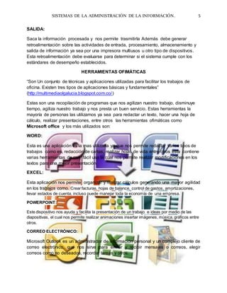 SISTEMAS DE LA ADMINISTRACIÓN DE LA INFORMACIÓN. 5
SALIDA:
Saca la información procesada y nos permite trasmitirla Además debe generar
retroalimentación sobre las actividades de entrada, procesamiento, almacenamiento y
salida de información ya sea por una impresora multiusos u otro tipo de dispositivos.
Esta retroalimentación debe evaluarse para determinar si el sistema cumple con los
estándares de desempeño establecidos.
HERRAMIENTAS OFIMÁTICAS
“Son Un conjunto de técnicas y aplicaciones utilizadas para facilitar los trabajos de
oficina. Existen tres tipos de aplicaciones básicas y fundamentales”
(http://multimediaolgalucia.blogspot.com.co/)
Estas son una recopilación de programas que nos agilizan nuestro trabajo, disminuye
tiempo, agiliza nuestro trabajo y nos presta un buen servicio. Estas herramientas la
mayoría de personas las utilizamos ya sea para redactar un texto, hacer una hoja de
cálculo, realizar presentaciones, entre otros las herramientas ofimáticas como
Microsoft office y los más utilizados son:
WORD:
Esta es una aplicación es la mas utilizada ya que nos permite redactar varios tipos de
trabajos como es, redacción de cartas, realizar hojas de vida entre otros esta contiene
varias herramientas de muy fácil uso la cual nos permite realizar modificaciones en los
textos para una mejor presentación
EXCEL:
Esta aplicación nos permite organizar y realizar cálculos generando una mayor agilidad
en los trabajos como. Crear facturas, hojas de balance, control de gastos, amortizaciones,
llevar estados de cuenta, incluso puede manejar toda la economía de una empresa.
POWERPOINT:
Este dispositivo nos ayuda y facilita la presentación de un trabajo e ideas por medio de las
diapositivas, el cual nos permite realizar animaciones insertar imágenes, música, gráficos entre
otros.
CORREO ELECTRÓNICO:
Microsoft Outlook es un administrador de información personal y un complejo cliente de
correo electrónico, que nos sirve para enviar y recibir mensajes o correos, elegir
correos como no deseados, recordar tareas y otros.
 