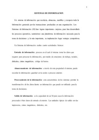 1
SISTEMAS DE IMFORMACION
Un sistema de información que recolecta, almacena, modifica y recupera toda la
Información generada por las transacciones producidas en una organización. Los
Sistemas de Información (SI) han logran importantes mejoras, pues han desarrollado
los procesos operativos, suministran una plataforma de información necesaria para la
toma de decisiones y, lo más importante, su implantación logra ventajas competitivas.
Un Sistema de Información realiza cuatro actividades básicas:
Entrada de información: proceso en el cual el sistema toma los datos que
requiere para procesar la información, por medio de estaciones de trabajo, teclado,
diskettes, cintas magnéticas, código de barras.
Almacenamiento de información: a través de esta propiedad el sistema puede
recordar la información guardad en la sesión o proceso anterior.
Procesamiento de la información: esta característica de los sistemas permite la
transformación de los datos fuente en información que puede ser utilizada para la
toma de decisiones.
Salida de información: es la capacidad de un SI para sacar la información
procesada o bien datos de entrada al exterior. Las unidades típicas de salida son las
impresoras, cintas magnéticas, diskettes, etc.
 