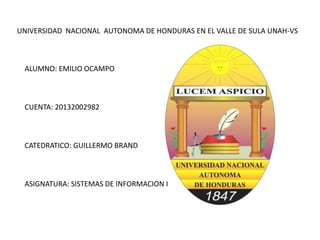 UNIVERSIDAD NACIONAL AUTONOMA DE HONDURAS EN EL VALLE DE SULA UNAH-VS
ALUMNO: EMILIO OCAMPO
CUENTA: 20132002982
CATEDRATICO: GUILLERMO BRAND
ASIGNATURA: SISTEMAS DE INFORMACION I
 