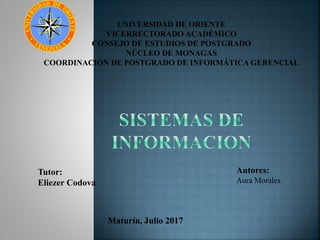UNIVERSIDAD DE ORIENTE
VICERRECTORADO ACADÉMICO
CONSEJO DE ESTUDIOS DE POSTGRADO
NÚCLEO DE MONAGAS
COORDINACIÓN DE POSTGRADO DE INFORMÁTICA GERENCIAL
Tutor:
Eliezer Codova
Maturín, Julio 2017
Autores:
Aura Morales
 