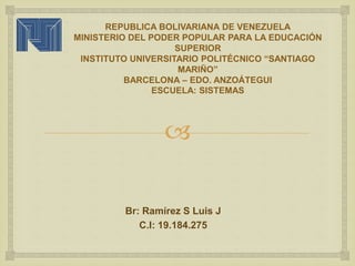 
REPUBLICA BOLIVARIANA DE VENEZUELA
MINISTERIO DEL PODER POPULAR PARA LA EDUCACIÓN
SUPERIOR
INSTITUTO UNIVERSITARIO POLITÉCNICO “SANTIAGO
MARIÑO”
BARCELONA – EDO. ANZOÁTEGUI
ESCUELA: SISTEMAS
Br: Ramírez S Luis J
C.I: 19.184.275
 