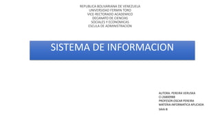 REPUBLICA BOLIVARIANA DE VENEZUELA
UNIVERSIDAD FERMIN TORO
VICE-RECTORADO ACADEMICO
DECANATO DE CIENCIAS
SOCIALES Y ECONOMICAS
ESCULA DE ADMINISTRACION
SISTEMA DE INFORMACION
AUTORA: PEREIRA VERUSKA
CI:26800988
PROFESOR:OSCAR PEREIRA
MATERIA:INFORMATICA APLICADA
SAIA-B
 