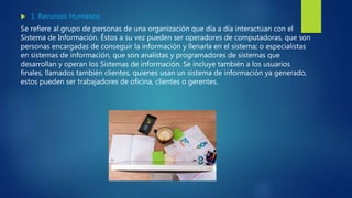 1. Recursos Humanos
Se refiere al grupo de personas de una organización que día a día interactúan con el
Sistema de Información. Éstos a su vez pueden ser operadores de computadoras, que son
personas encargadas de conseguir la información y llenarla en el sistema; o especialistas
en sistemas de información, que son analistas y programadores de sistemas que
desarrollan y operan los Sistemas de información. Se incluye también a los usuarios
finales, llamados también clientes, quienes usan un sistema de información ya generado,
estos pueden ser trabajadores de oficina, clientes o gerentes.
 