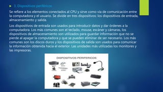  3. Dispositivos periféricos
Se refiere a los elementos conectados al CPU y sirve como vía de comunicación entre
la computadora y el usuario. Se divide en tres dispositivos: los dispositivos de entrada,
almacenamiento y salida.
Los dispositivos de entrada son usados para introducir datos y dar órdenes a la
computadora. Los más comunes son el teclado, mouse, escáner y cámaras, los
dispositivos de almacenamiento son utilizados para guardar información que no se
pierde al apagar la computadora y que se pueden eliminar de ser necesario. Los más
comunes son los discos duros y los dispositivos de salida son usados para comunicar
la información obtenida hacia el exterior. Las unidades más utilizadas los monitores y
las impresoras.
 