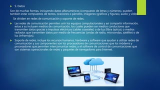  5. Datos
Son de muchas formas, incluyendo datos alfanuméricos (compuesto de letras y números), pueden
también estar compuestos de textos, oraciones o párrafos, imágenes (gráficos y figuras), audio y video.
Se dividen en redes de comunicación y soporte de redes.
 Las redes de comunicación permiten unir los equipos computacionales y así compartir información,
estas a su incluyen medios de comunicación, los cuales pueden ser medios conductores que
transmiten datos gracias a impulsos eléctricos (cables coaxiales) o de luz (fibra óptica); o medios
radiados que transmiten datos por medio de frecuencias (ondas de radio, microondas, satélite) o de
luz (infrarrojos).
 Soporte de redes, incluye los recursos humanos, hardware y software que ayudan a utilizar redes de
comunicación y sus componentes son los procesadores de comunicaciones que los módems y
procesadores que permiten intercomunicar redes; y el software de control de comunicaciones que
son sistemas operacionales de redes y paquetes de navegadores para Internet.
 