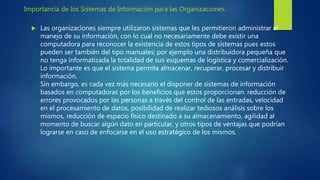 Importancia de los Sistemas de Información para las Organizaciones.
 Las organizaciones siempre utilizaron sistemas que les permitieron administrar el
manejo de su información, con lo cual no necesariamente debe existir una
computadora para reconocer la existencia de estos tipos de sistemas pues estos
pueden ser también del tipo manuales; por ejemplo una distribuidora pequeña que
no tenga informatizada la totalidad de sus esquemas de logística y comercialización.
Lo importante es que el sistema permita almacenar, recuperar, procesar y distribuir
información.
Sin embargo, es cada vez más necesario el disponer de sistemas de información
basados en computadoras por los beneficios que estos proporcionan: reducción de
errores provocados por las personas a través del control de las entradas, velocidad
en el procesamiento de datos, posibilidad de realizar tediosos análisis sobre los
mismos, reducción de espacio físico destinado a su almacenamiento, agilidad al
momento de buscar algún dato en particular, y otros tipos de ventajas que podrían
lograrse en caso de enfocarse en el uso estratégico de los mismos.
 