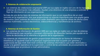  Los sistemas de colaboración empresarial (ERP por sus siglas en inglés) son uno de los tipos de
sistemas de información más utilizados. Ayudan a los directivos de una empresa a controlar el
flujo de información en sus organizaciones.
Se trata de uno de los tipos de sistemas de información que no son específicos de un nivel
concreto en la organización, sino que proporcionan un soporte importante para una amplia gama
de usuarios. Estos sistemas de información están diseñados para soportar tareas de oficina como
sistemas multimedia, correos electrónicos, videoconferencias y transferencias de archivos.
 Los sistemas de información de gestión (MIS por sus siglas en inglés) son un tipo de sistemas
de información que recopilan y procesan información de diferentes fuentes para ayudar en la
toma de decisiones en lo referente a la gestión de la organización.
Los sistemas de información de gestión proporcionan información en forma de informes y
estadísticas. El siguiente nivel en la jerarquía organizacional está ocupado por gerentes y
supervisores de bajo nivel. Este nivel contiene los sistemas informáticos que están destinados a
ayudar a la gestión operativa en la supervisión y control de las actividades de procesamiento de
transacciones que se producen a nivel administrativo.
3. Sistemas de colaboración empresarial
4. Sistemas de Información de Gestión
 