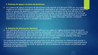  Un sistema de apoyo a la toma de decisiones o de soporte a la decisión (DSS por sus siglas en
inglés) es un sistema basado en ordenadores destinado a ser utilizado por un gerente particular
o por un grupo de gerentes a cualquier nivel organizacional para tomar una decisión en el
proceso de resolver una problemática semiestructurada. Los sistemas de apoyo a la toma de
decisiones son un tipo de sistema computerizado de información organizacional que ayuda al
gerente en la toma de decisiones cuando necesita modelar, formular, calcular, comparar,
seleccionar la mejor opción o predecir los escenarios.
 Los sistemas de información ejecutiva (EIS por sus siglas en inglés) proporcionan un acceso
rápido a la información interna y externa, presentada a menudo en formato gráfico, pero con la
capacidad de presentar datos básicos más detallados si es necesario. Los sistemas información
ejecutiva proporcionan información crítica de una amplia variedad de fuentes internas y
externas en formatos fáciles de usar para ejecutivos y gerentes.
Un sistema de información ejecutiva proporciona a los altos directivos un sistema para ayudar a
tomar decisiones estratégicas. Está diseñado para generar información que sea lo suficientemente
abstracta como para presentar toda la operación de la empresa en una versión simplificada para
satisfacer a la alta dirección.
5. Sistemas de apoyo a la toma de decisiones
6. Sistemas de Información Ejecutiva
 
