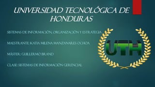 Universidad Tecnológica de
Honduras
SISTEMAS DE INFORMACIÓN, ORGANIZACIÓN Y ESTRATEGIA
MAESTRANTE: KATIA MILENA MANZANARES OCHOA
MÁSTER: GUILLERMO BRAND
CLASE: SISTEMAS DE INFORMACIÓN GERENCIAL
 