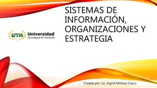 SISTEMAS DE
INFORMACIÓN,
ORGANIZACIONES Y
ESTRATEGIA
Creada por: Lic. Ingrid Melissa Casco
 