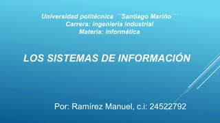 LOS SISTEMAS DE INFORMACIÓN
Por: Ramírez Manuel, c.i: 24522792
Universidad politécnica ´´Santiago Mariño´´´
Carrera: ingeniería industrial
Materia: informática
 