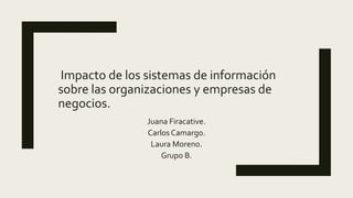 Impacto de los sistemas de información
sobre las organizaciones y empresas de
negocios.
Juana Firacative.
Carlos Camargo.
Laura Moreno.
Grupo B.
 