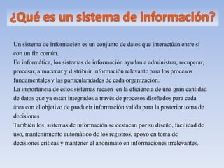 Un sistema de información es un conjunto de datos que interactúan entre sí
con un fin común.
En informática, los sistemas de información ayudan a administrar, recuperar,
procesar, almacenar y distribuir información relevante para los procesos
fundamentales y las particularidades de cada organización.
La importancia de estos sistemas recaen en la eficiencia de una gran cantidad
de datos que ya están integrados a través de procesos diseñados para cada
área con el objetivo de producir información valida para la posterior toma de
decisiones
También los sistemas de información se destacan por su diseño, facilidad de
uso, mantenimiento automático de los registros, apoyo en toma de
decisiones críticas y mantener el anonimato en informaciones irrelevantes.
 
