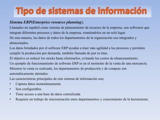 Sistema ERP(Enterprice resource planning);
Llamados en español como sistema de planeamiento de recursos de la empresa, son softwares que
integran diferentes procesos y datos de la empresa, reuniéndolos en un solo lugar.
De esta manera, los datos de todos los departamentos de la organización son integrados y
almacenados.
Los datos brindados por el software ERP ayudan a traer más agilidad a los procesos y permiten
cumplir la producción por demanda, también llamada de just in time.
El objetivo es reducir los stocks hasta eliminarlos, evitando los costos de almacenamiento.
Un ejemplo de funcionamiento de software ERP es en el momento de la venta de una mercancía.
Mientras la venta es realizada, los departamentos de producción y de compras son
automáticamente alertados.
Las características principales de este sistema de información son;
• Captura datos instantáneamente
• Son configurables
• Tiene acceso a una base de datos centralizada
• Requiere un trabajo de sincronización entre departamentos y conocimiento de la herramienta.
 
