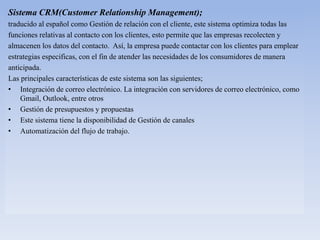 Sistema CRM(Customer Relationship Management);
traducido al español como Gestión de relación con el cliente, este sistema optimiza todas las
funciones relativas al contacto con los clientes, esto permite que las empresas recolecten y
almacenen los datos del contacto. Así, la empresa puede contactar con los clientes para emplear
estrategias especificas, con el fin de atender las necesidades de los consumidores de manera
anticipada.
Las principales características de este sistema son las siguientes;
• Integración de correo electrónico. La integración con servidores de correo electrónico, como
Gmail, Outlook, entre otros
• Gestión de presupuestos y propuestas
• Este sistema tiene la disponibilidad de Gestión de canales
• Automatización del flujo de trabajo.
 
